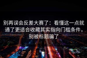 别再误会反差大赛了：看懂这一点就通了更适合收藏其实指向门槛条件，别被标题骗了