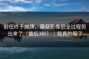 前任终于摊牌，蘑菇影像把全过程剪出来了（最后3秒）｜我真的服了