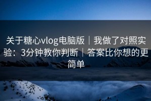 关于糖心vlog电脑版｜我做了对照实验：3分钟教你判断｜答案比你想的更简单