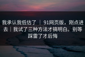 我承认我低估了 ｜ 91网页版，刚点进去｜我试了三种方法才搞明白。别等踩雷了才后悔