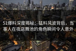 51爆料深度揭秘：猛料风波背后，当事人在夜店舞池的角色瞬间令人意外