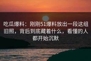 吃瓜爆料：刚刚51爆料放出一段这组旧照，背后到底藏着什么，看懂的人都开始沉默