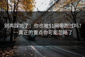 别再踩坑了：你也被91网带跑过吗？…真正的重点你可能忽略了