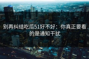 别再纠结吃瓜51好不好：你真正要看的是通知干扰