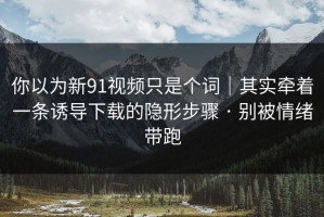 你以为新91视频只是个词｜其实牵着一条诱导下载的隐形步骤 · 别被情绪带跑