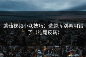 蘑菇视频小众技巧：选题库别再用错了（结尾反转）