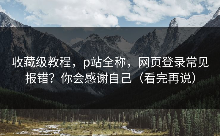 收藏级教程，p站全称，网页登录常见报错？你会感谢自己（看完再说）