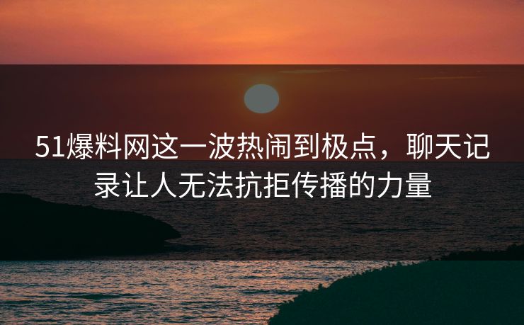 51爆料网这一波热闹到极点，聊天记录让人无法抗拒传播的力量