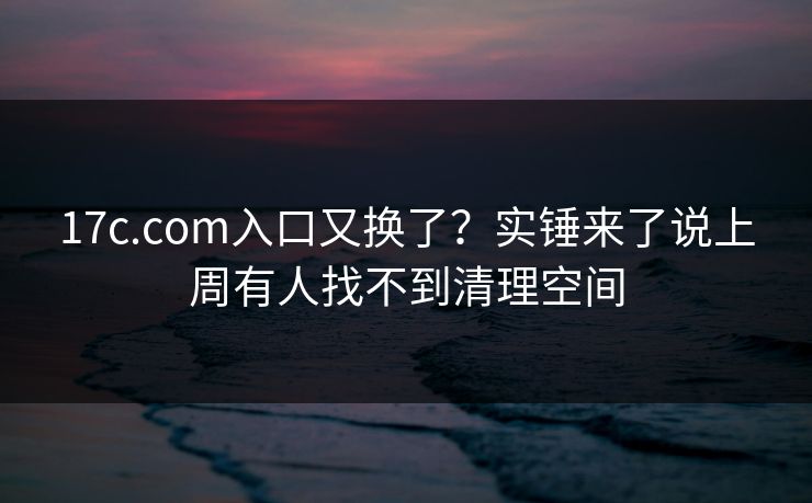 17c.com入口又换了？实锤来了说上周有人找不到清理空间