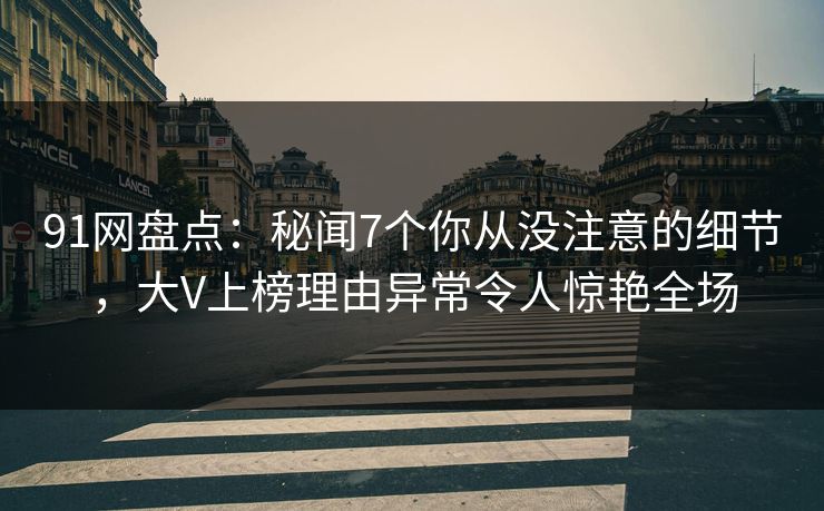 91网盘点：秘闻7个你从没注意的细节，大V上榜理由异常令人惊艳全场