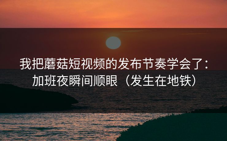我把蘑菇短视频的发布节奏学会了：加班夜瞬间顺眼（发生在地铁）