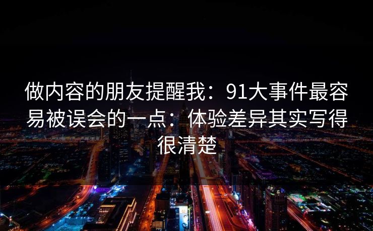 做内容的朋友提醒我：91大事件最容易被误会的一点：体验差异其实写得很清楚