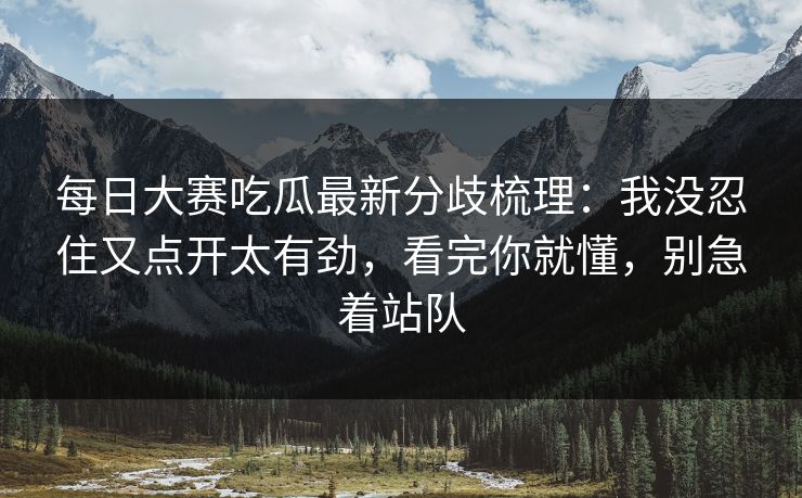 每日大赛吃瓜最新分歧梳理：我没忍住又点开太有劲，看完你就懂，别急着站队