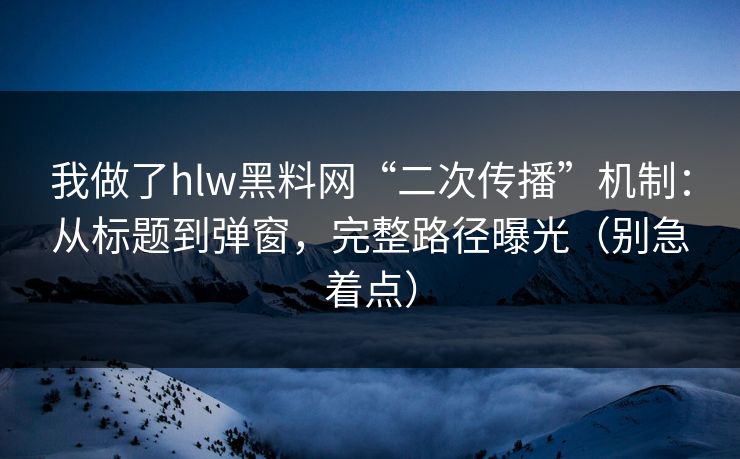 我做了hlw黑料网“二次传播”机制：从标题到弹窗，完整路径曝光（别急着点）