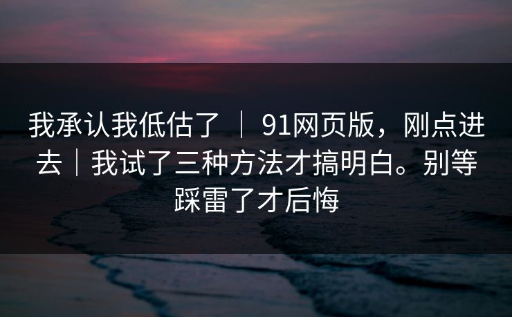 我承认我低估了 ｜ 91网页版，刚点进去｜我试了三种方法才搞明白。别等踩雷了才后悔