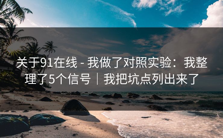 关于91在线 - 我做了对照实验：我整理了5个信号｜我把坑点列出来了