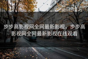 步步高影视网全网最新影视，步步高影视网全网最新影视在线观看