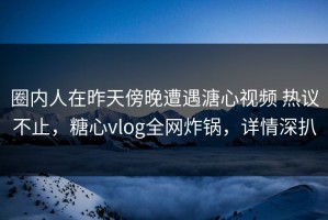 圈内人在昨天傍晚遭遇溏心视频 热议不止，糖心vlog全网炸锅，详情深扒