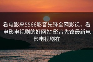 看电影来5566影音先锋全网影视，看电影电视剧的好网站 影音先锋最新电影电视剧在