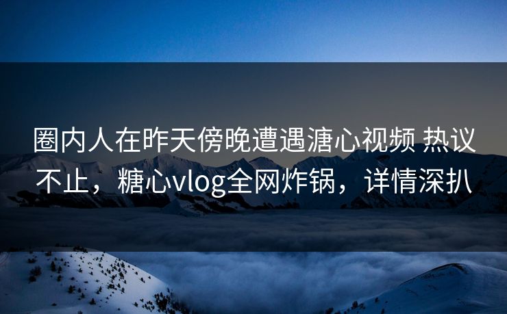 圈内人在昨天傍晚遭遇溏心视频 热议不止，糖心vlog全网炸锅，详情深扒
