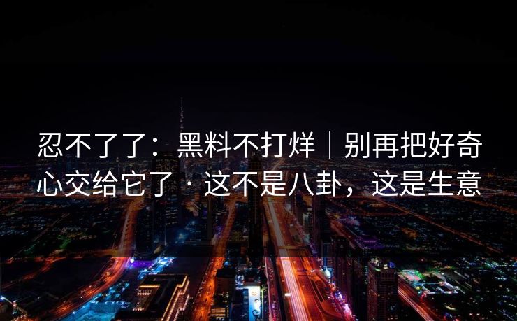 忍不了了：黑料不打烊｜别再把好奇心交给它了 · 这不是八卦，这是生意