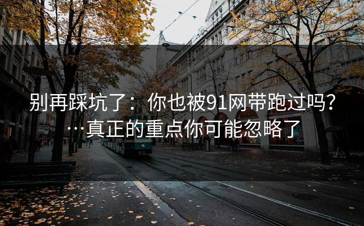 别再踩坑了：你也被91网带跑过吗？…真正的重点你可能忽略了